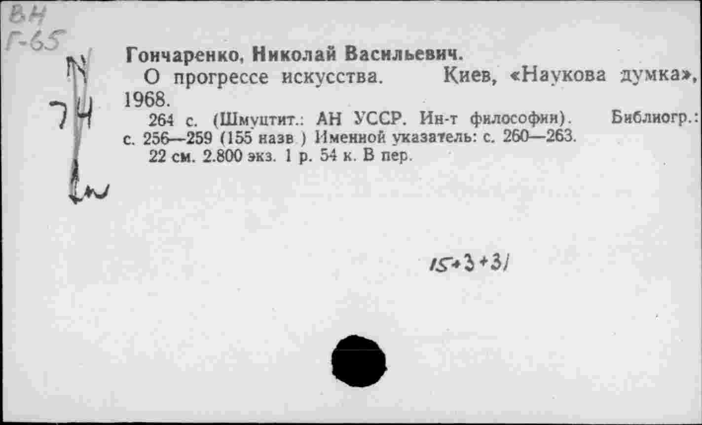 ﻿Гончаренко, Николай Васильевич.
О прогрессе искусства. Киев, «Наукова думка», 1968.
264 с. (Шмуцтит.: АН УССР. Ин-т философии). Библиогр.: с. 256—259 (155 назв ) Именной указатель: с. 260—263.
22 см. 2.800 экз. 1 р. 54 к. В пер.
